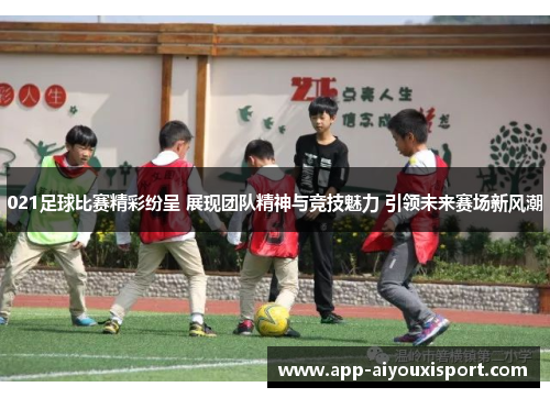 021足球比赛精彩纷呈 展现团队精神与竞技魅力 引领未来赛场新风潮