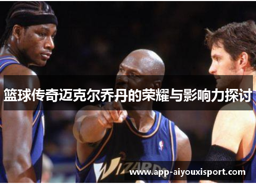 篮球传奇迈克尔乔丹的荣耀与影响力探讨
