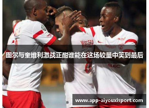 图尔与奎维利激战正酣谁能在这场较量中笑到最后